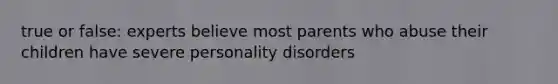 true or false: experts believe most parents who abuse their children have severe personality disorders