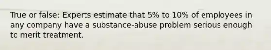 True or false: Experts estimate that 5% to 10% of employees in any company have a substance-abuse problem serious enough to merit treatment.