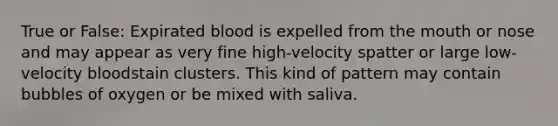 True or False: Expirated blood is expelled from the mouth or nose and may appear as very fine high-velocity spatter or large low-velocity bloodstain clusters. This kind of pattern may contain bubbles of oxygen or be mixed with saliva.