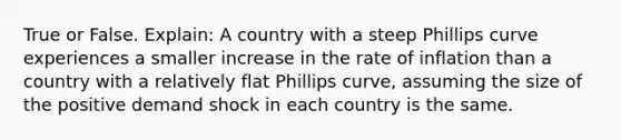 True or False. Explain: A country with a steep Phillips curve experiences a smaller increase in the rate of inflation than a country with a relatively flat Phillips curve, assuming the size of the positive demand shock in each country is the same.