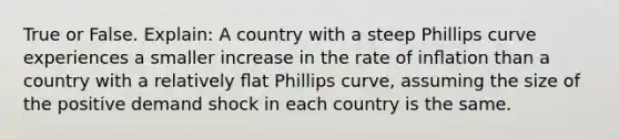 True or False. Explain: A country with a steep Phillips curve experiences a smaller increase in the rate of inﬂation than a country with a relatively ﬂat Phillips curve, assuming the size of the positive demand shock in each country is the same.