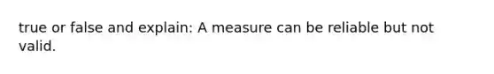 true or false and explain: A measure can be reliable but not valid.