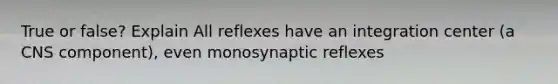 True or false? Explain All reflexes have an integration center (a CNS component), even monosynaptic reflexes