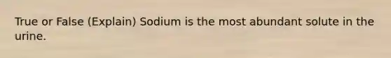 True or False (Explain) Sodium is the most abundant solute in the urine.