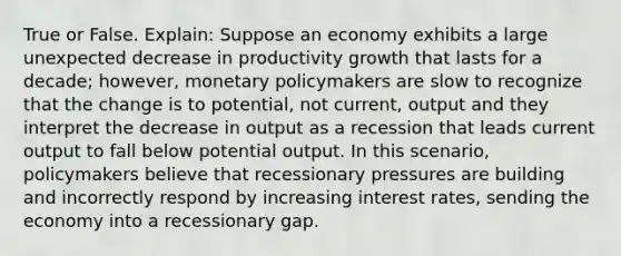 True or False. Explain: Suppose an economy exhibits a large unexpected decrease in productivity growth that lasts for a decade; however, monetary policymakers are slow to recognize that the change is to potential, not current, output and they interpret the decrease in output as a recession that leads current output to fall below potential output. In this scenario, policymakers believe that recessionary pressures are building and incorrectly respond by increasing interest rates, sending the economy into a recessionary gap.