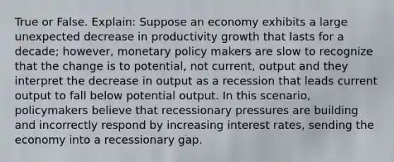 True or False. Explain: Suppose an economy exhibits a large unexpected decrease in productivity growth that lasts for a decade; however, monetary policy makers are slow to recognize that the change is to potential, not current, output and they interpret the decrease in output as a recession that leads current output to fall below potential output. In this scenario, policymakers believe that recessionary pressures are building and incorrectly respond by increasing interest rates, sending the economy into a recessionary gap.