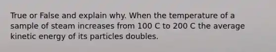 True or False and explain why. When the temperature of a sample of steam increases from 100 C to 200 C the average kinetic energy of its particles doubles.