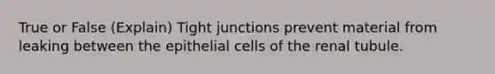 True or False (Explain) Tight junctions prevent material from leaking between the epithelial cells of the renal tubule.