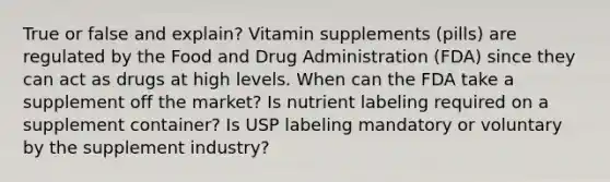 True or false and explain? Vitamin supplements (pills) are regulated by the Food and Drug Administration (FDA) since they can act as drugs at high levels. When can the FDA take a supplement off the market? Is nutrient labeling required on a supplement container? Is USP labeling mandatory or voluntary by the supplement industry?