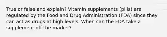 True or false and explain? Vitamin supplements (pills) are regulated by the Food and Drug Administration (FDA) since they can act as drugs at high levels. When can the FDA take a supplement off the market?