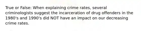 True or False: When explaining crime rates, several criminologists suggest the incarceration of drug offenders in the 1980's and 1990's did NOT have an impact on our decreasing crime rates.