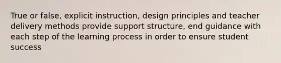 True or false, explicit instruction, design principles and teacher delivery methods provide support structure, end guidance with each step of the learning process in order to ensure student success