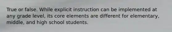 True or false. While explicit instruction can be implemented at any grade level, its core elements are different for elementary, middle, and high school students.