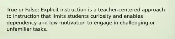 True or False: Explicit instruction is a teacher-centered approach to instruction that limits students curiosity and enables dependency and low motivation to engage in challenging or unfamiliar tasks.