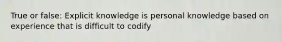 True or false: Explicit knowledge is personal knowledge based on experience that is difficult to codify