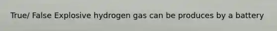 True/ False Explosive hydrogen gas can be produces by a battery