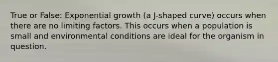 True or False: Exponential growth (a J-shaped curve) occurs when there are no limiting factors. This occurs when a population is small and environmental conditions are ideal for the organism in question.