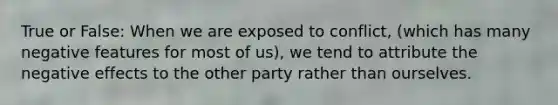 True or False: When we are exposed to conflict, (which has many negative features for most of us), we tend to attribute the negative effects to the other party rather than ourselves.