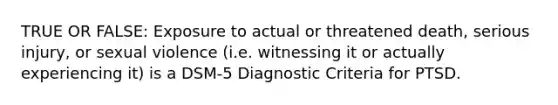 TRUE OR FALSE: Exposure to actual or threatened death, serious injury, or sexual violence (i.e. witnessing it or actually experiencing it) is a DSM-5 Diagnostic Criteria for PTSD.