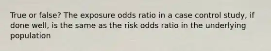 True or false? The exposure odds ratio in a case control study, if done well, is the same as the risk odds ratio in the underlying population