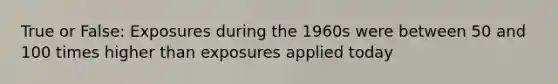 True or False: Exposures during the 1960s were between 50 and 100 times higher than exposures applied today