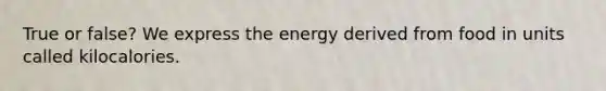 True or false? We express the energy derived from food in units called kilocalories.