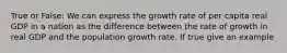 True or False: We can express the growth rate of per capita real GDP in a nation as the difference between the rate of growth in real GDP and the population growth rate. If true give an example