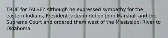 TRUE for FALSE? Although he expressed sympathy for the eastern Indians, President Jackson defied John Marshall and the Supreme Court and ordered them west of the Mississippi River to Oklahoma.