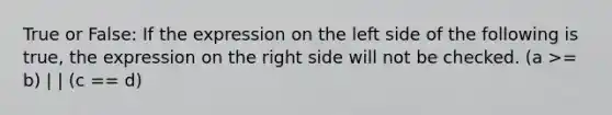 True or False: If the expression on the left side of the following is true, the expression on the right side will not be checked. (a >= b) | | (c == d)