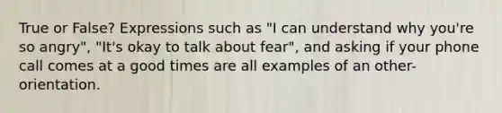 True or False? Expressions such as "I can understand why you're so angry", "It's okay to talk about fear", and asking if your phone call comes at a good times are all examples of an other-orientation.