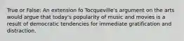 True or False: An extension fo T​ocqueville's argument on the arts would argue that today's popularity of music and movies is a result of democratic tendencies for immediate gratification and distraction.