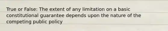 True or False: The extent of any limitation on a basic constitutional guarantee depends upon the nature of the competing public policy