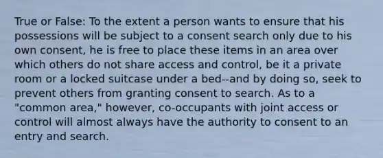 True or False: To the extent a person wants to ensure that his possessions will be subject to a consent search only due to his own consent, he is free to place these items in an area over which others do not share access and control, be it a private room or a locked suitcase under a bed--and by doing so, seek to prevent others from granting consent to search. As to a "common area," however, co-occupants with joint access or control will almost always have the authority to consent to an entry and search.