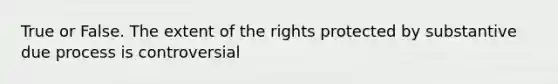 True or False. The extent of the rights protected by substantive due process is controversial