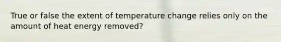 True or false the extent of temperature change relies only on the amount of heat energy removed?