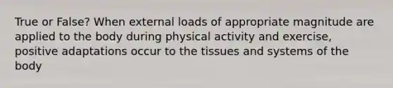 True or False? When external loads of appropriate magnitude are applied to the body during physical activity and exercise, positive adaptations occur to the tissues and systems of the body