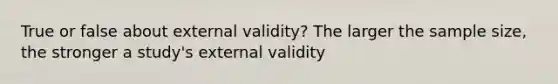 True or false about external validity? The larger the sample size, the stronger a study's external validity