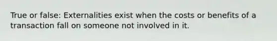 True or false: Externalities exist when the costs or benefits of a transaction fall on someone not involved in it.