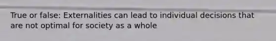 True or false: Externalities can lead to individual decisions that are not optimal for society as a whole