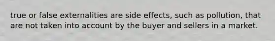 true or false externalities are side effects, such as pollution, that are not taken into account by the buyer and sellers in a market.