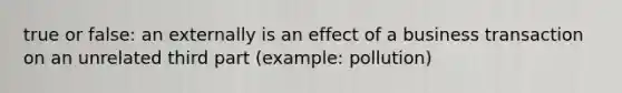 true or false: an externally is an effect of a business transaction on an unrelated third part (example: pollution)