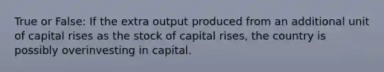 True or False: If the extra output produced from an additional unit of capital rises as the stock of capital rises, the country is possibly overinvesting in capital.