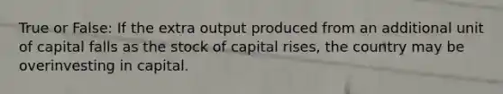 True or False: If the extra output produced from an additional unit of capital falls as the stock of capital rises, the country may be overinvesting in capital.