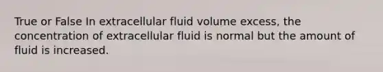 True or False In extracellular fluid volume excess, the concentration of extracellular fluid is normal but the amount of fluid is increased.