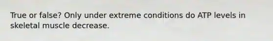 True or false? Only under extreme conditions do ATP levels in skeletal muscle decrease.