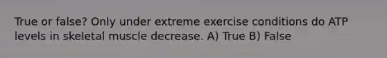 True or false? Only under extreme exercise conditions do ATP levels in skeletal muscle decrease. A) True B) False