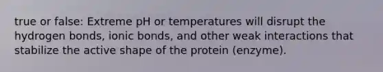 true or false: Extreme pH or temperatures will disrupt the hydrogen bonds, ionic bonds, and other weak interactions that stabilize the active shape of the protein (enzyme).