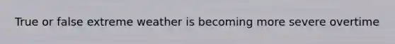 True or false extreme weather is becoming more severe overtime
