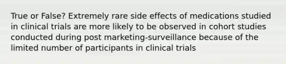 True or False? Extremely rare side effects of medications studied in clinical trials are more likely to be observed in cohort studies conducted during post marketing-surveillance because of the limited number of participants in clinical trials