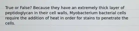 True or False? Because they have an extremely thick layer of peptidoglycan in their cell walls, Myobacterium bacterial cells require the addition of heat in order for stains to penetrate the cells.